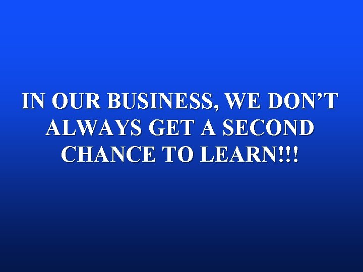IN OUR BUSINESS, WE DON’T ALWAYS GET A SECOND CHANCE TO LEARN!!! IN OUR BUSINESS, WE DON’T ALWAYS GET A SECOND CHANCE TO LEARN!!!