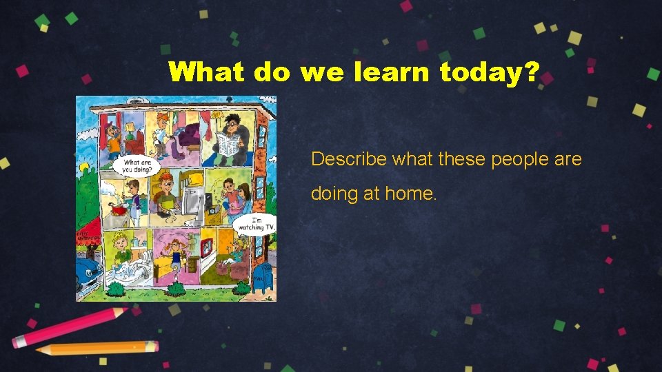 What do we learn today? Describe what these people are doing at home. 