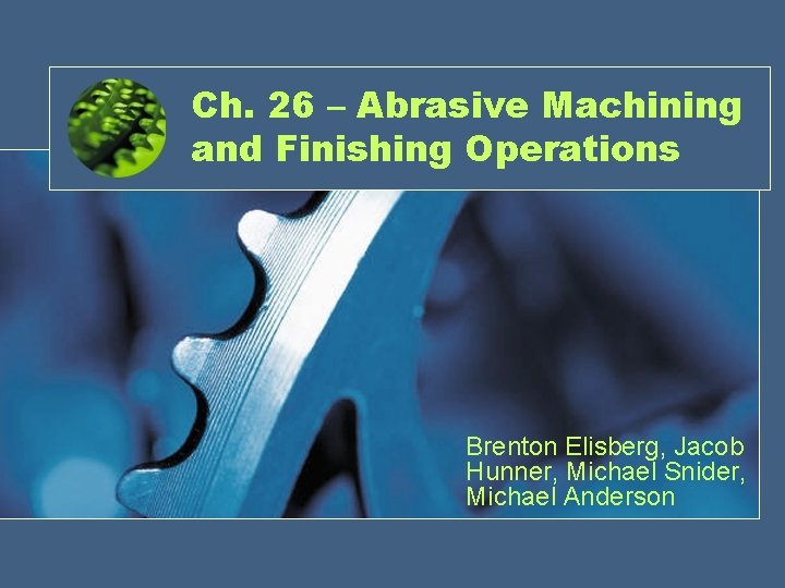 Ch. 26 – Abrasive Machining and Finishing Operations Brenton Elisberg, Jacob Hunner, Michael Snider,