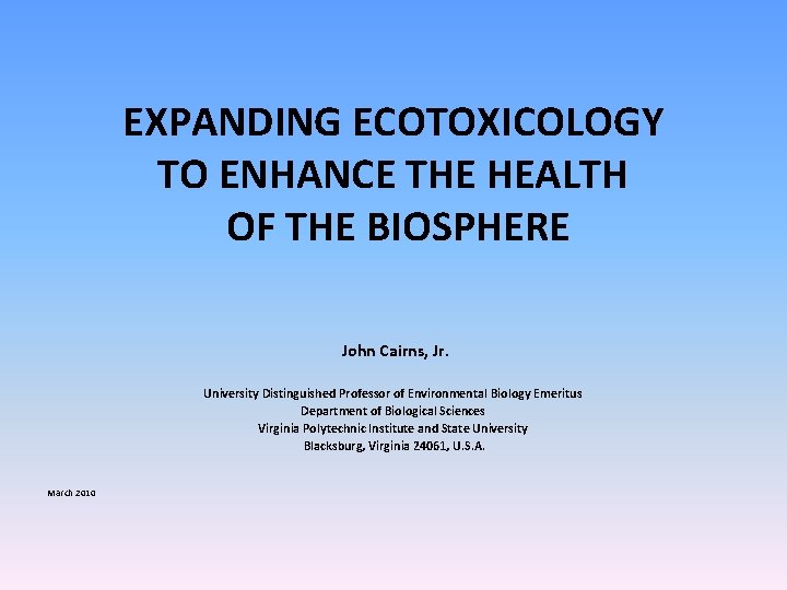 EXPANDING ECOTOXICOLOGY TO ENHANCE THE HEALTH OF THE BIOSPHERE John Cairns, Jr. University Distinguished