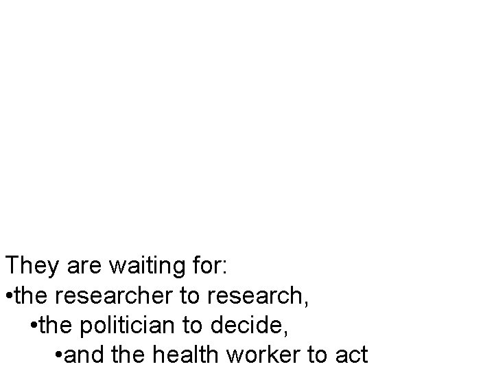 They are waiting for: • the researcher to research, • the politician to decide,