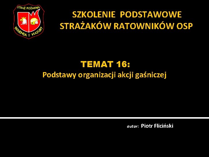 SZKOLENIE PODSTAWOWE STRAŻAKÓW RATOWNIKÓW OSP TEMAT 16: Podstawy organizacji akcji gaśniczej autor: Piotr Fliciński