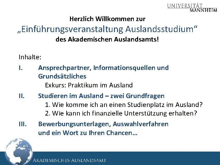 Herzlich Willkommen zur „Einführungsveranstaltung Auslandsstudium“ des Akademischen Auslandsamts! Inhalte: I. Ansprechpartner, Informationsquellen und Grundsätzliches Herzlich Willkommen zur „Einführungsveranstaltung Auslandsstudium“ des Akademischen Auslandsamts! Inhalte: I. Ansprechpartner, Informationsquellen und Grundsätzliches
