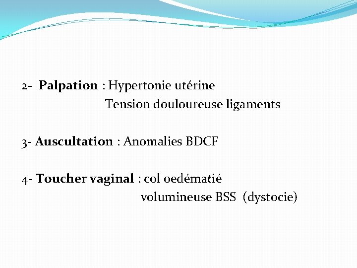 2 - Palpation : Hypertonie utérine Tension douloureuse ligaments 3 - Auscultation : Anomalies