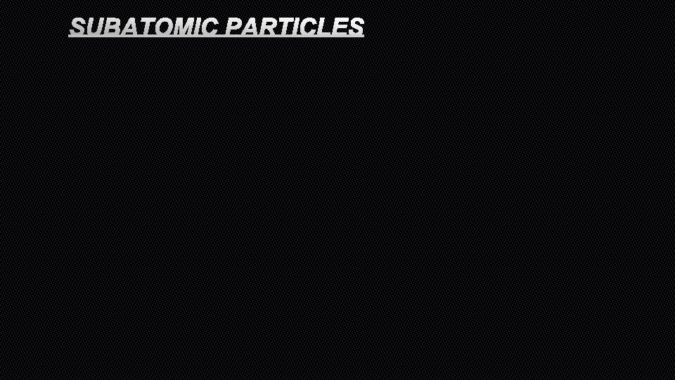 SUBATOMIC PARTICLES 