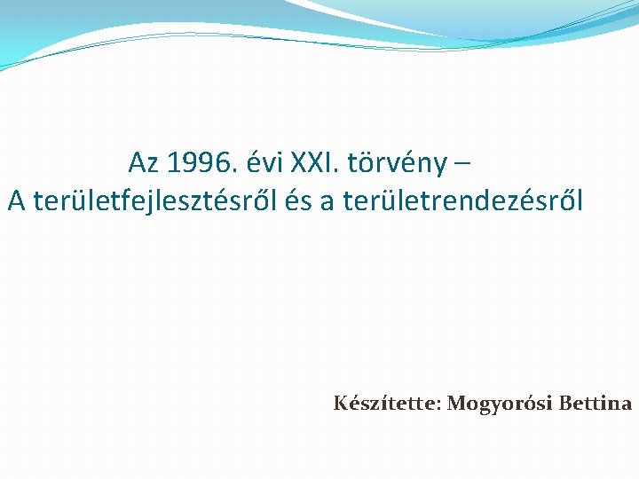  Az 1996. évi XXI. törvény – A területfejlesztésről és a területrendezésről Készítette: Mogyorósi