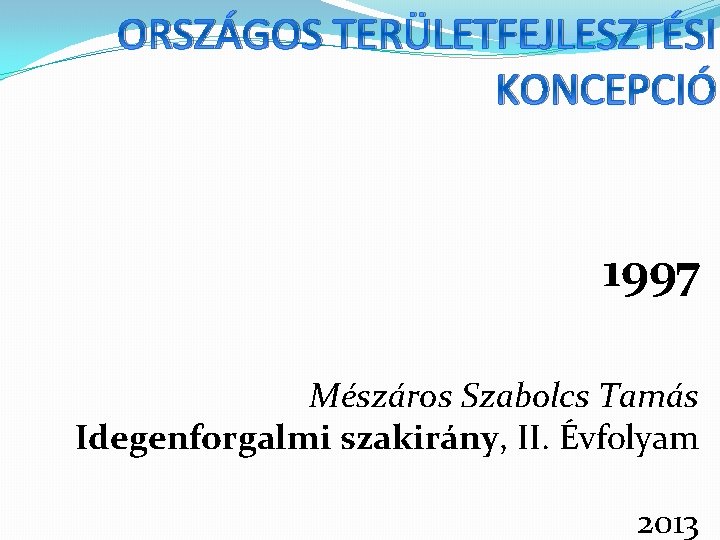 ORSZÁGOS TERÜLETFEJLESZTÉSI KONCEPCIÓ 1997 Mészáros Szabolcs Tamás Idegenforgalmi szakirány, II. Évfolyam 2013 