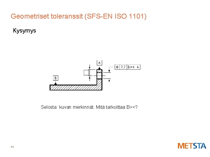 Geometriset toleranssit (SFS-EN ISO 1101) Kysymys Selosta kuvan merkinnät. Mitä tarkoittaa B><? 64 