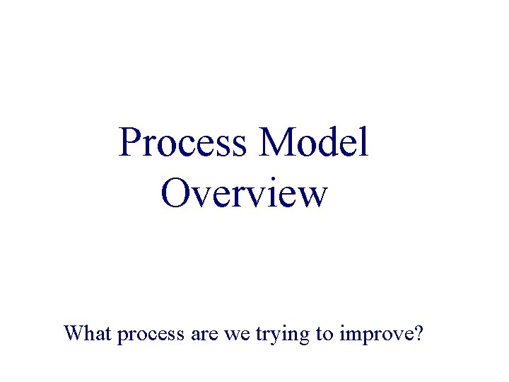 Process Model Overview What process are we trying to improve? 