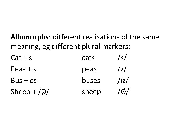 Allomorphs: different realisations of the same meaning, eg different plural markers; Cat + s