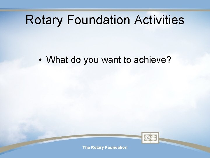 Rotary Foundation Activities • What do you want to achieve? The Rotary Foundation Rotary Foundation Activities • What do you want to achieve? The Rotary Foundation