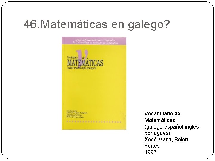 46. Matemáticas en galego? Vocabulario de Matemáticas (galego-español-inglésportugués) Xosé Masa, Belén Fortes 1995 