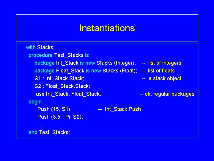 Instantiations with Stacks; procedure Test_Stacks is package Int_Stack is new Stacks (Integer); -- list Instantiations with Stacks; procedure Test_Stacks is package Int_Stack is new Stacks (Integer); -- list