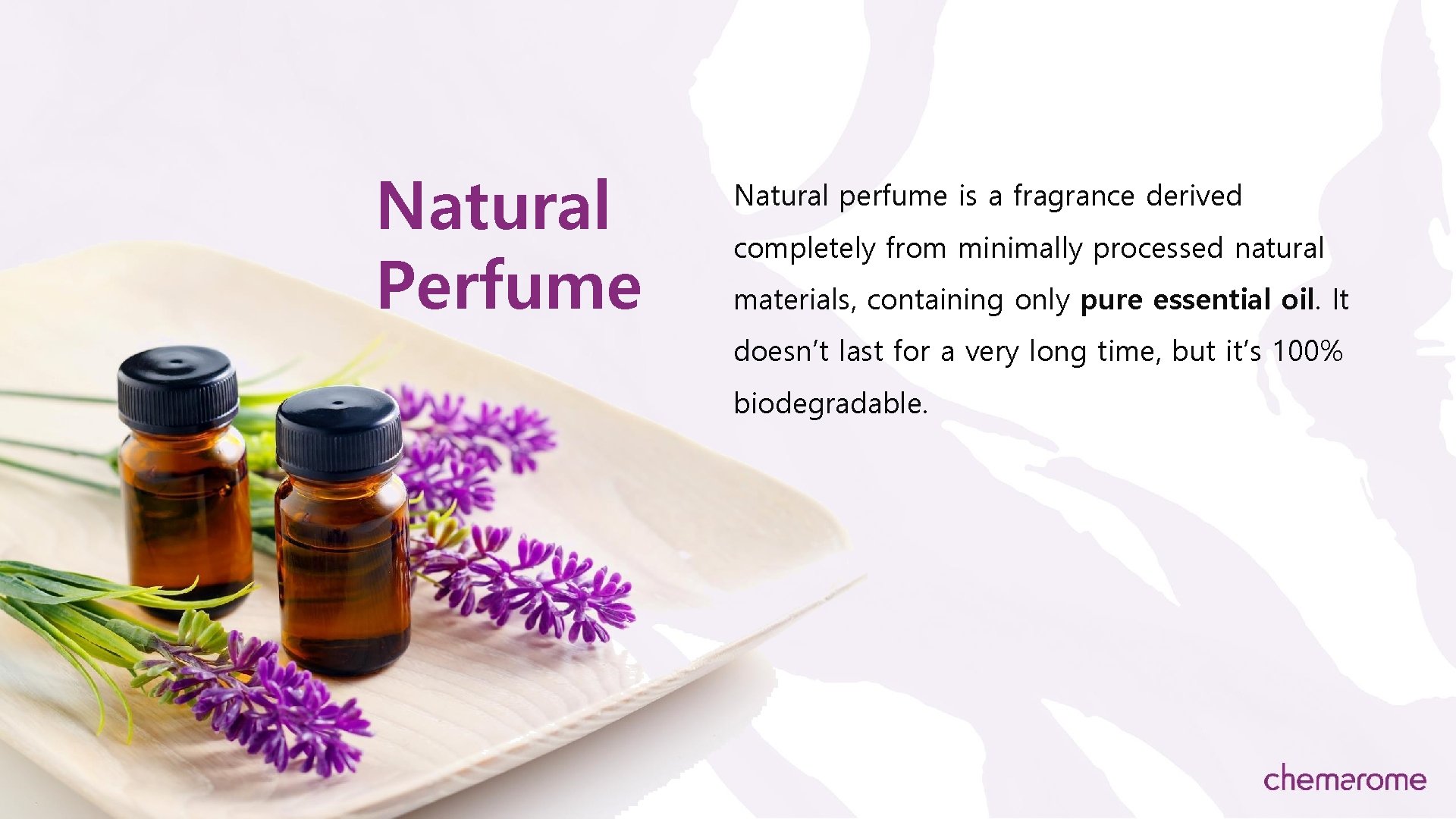 Natural Perfume Natural perfume is a fragrance derived completely from minimally processed natural materials,