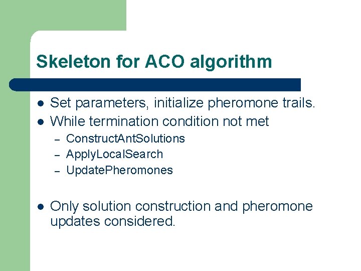 Skeleton for ACO algorithm l l Set parameters, initialize pheromone trails. While termination condition Skeleton for ACO algorithm l l Set parameters, initialize pheromone trails. While termination condition