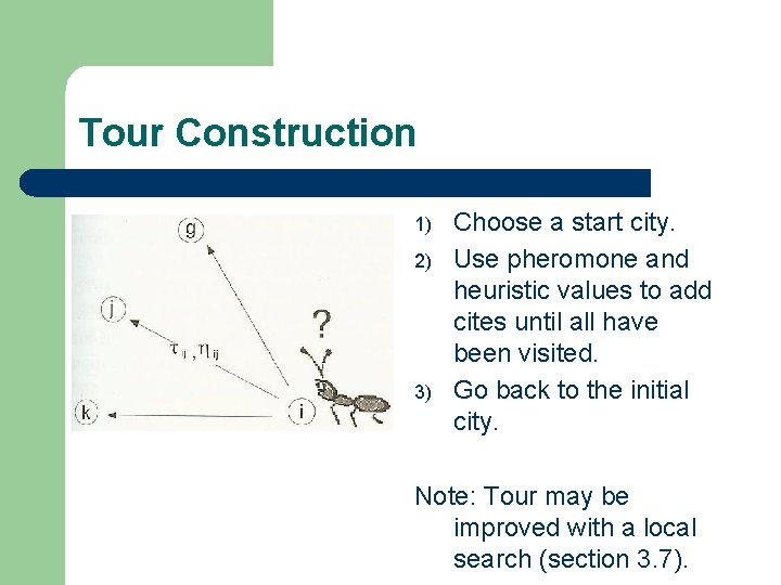 Tour Construction 1) 2) 3) Choose a start city. Use pheromone and heuristic values Tour Construction 1) 2) 3) Choose a start city. Use pheromone and heuristic values