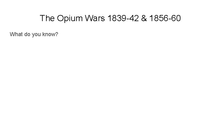 The Opium Wars 1839 -42 & 1856 -60 What do you know? 