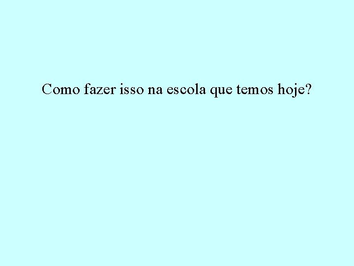  Como fazer isso na escola que temos hoje? 