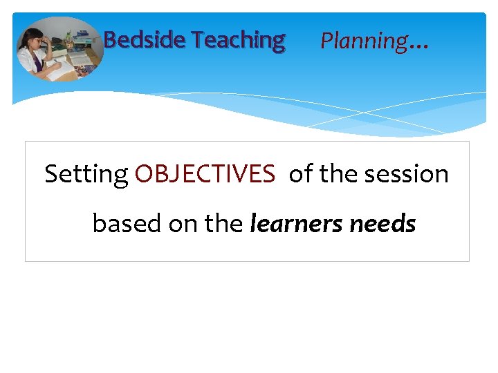 Bedside Teaching Planning… Setting OBJECTIVES of the session based on the learners needs 