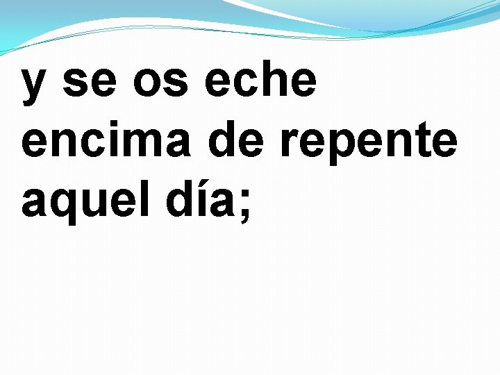 y se os eche encima de repente aquel día; 