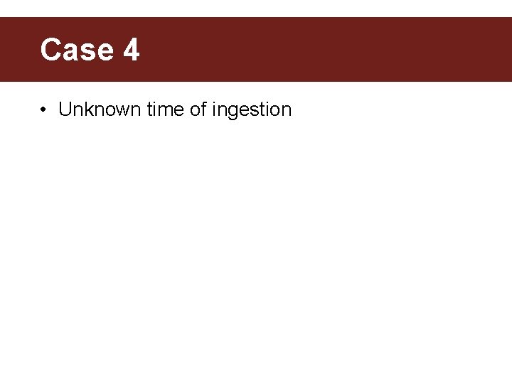 Case 4 • Unknown time of ingestion 