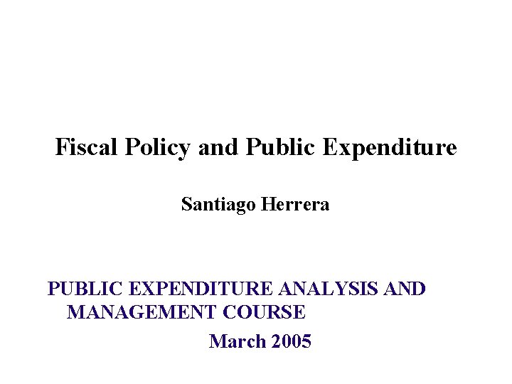 Fiscal Policy and Public Expenditure Santiago Herrera PUBLIC EXPENDITURE ANALYSIS AND MANAGEMENT COURSE March