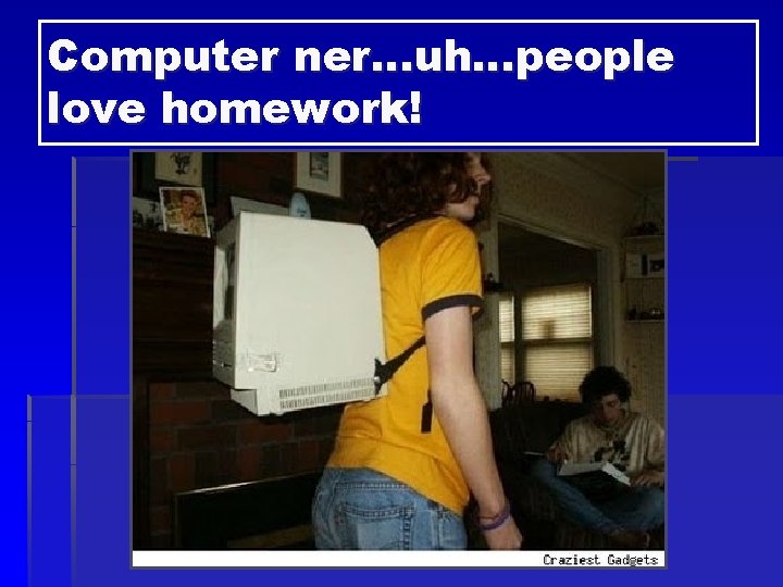 Computer ner…uh…people love homework! 