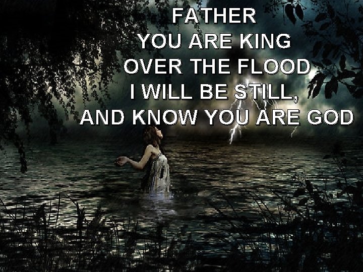 FATHER YOU ARE KING OVER THE FLOOD I WILL BE STILL, AND KNOW YOU