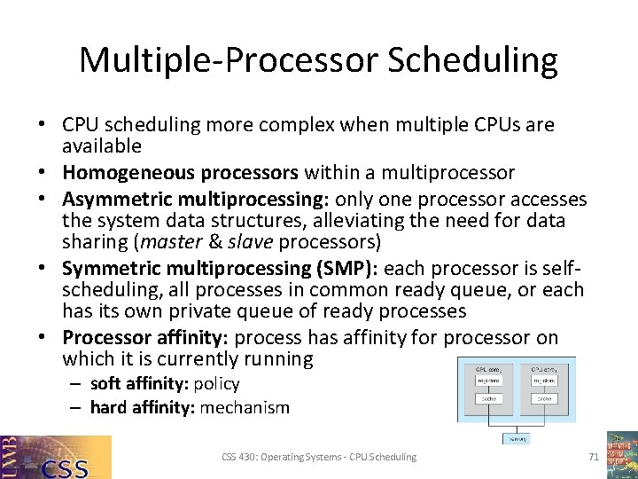 Multiple-Processor Scheduling • CPU scheduling more complex when multiple CPUs are available • Homogeneous