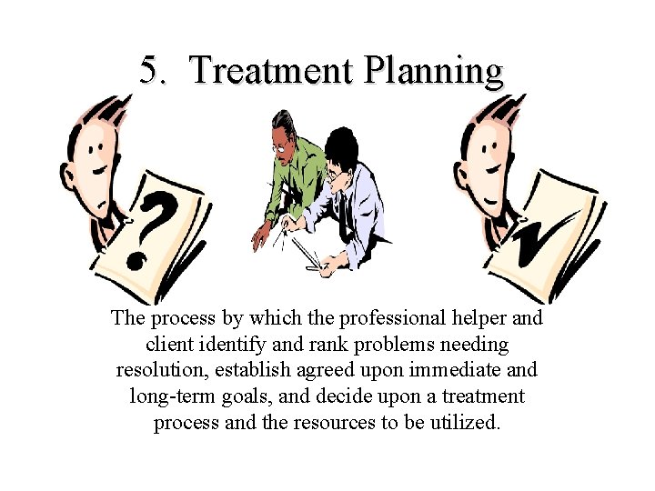5. Treatment Planning The process by which the professional helper and client identify and