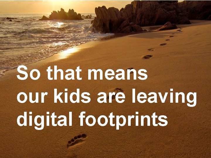 So that means our kids are leaving digital footprints 
