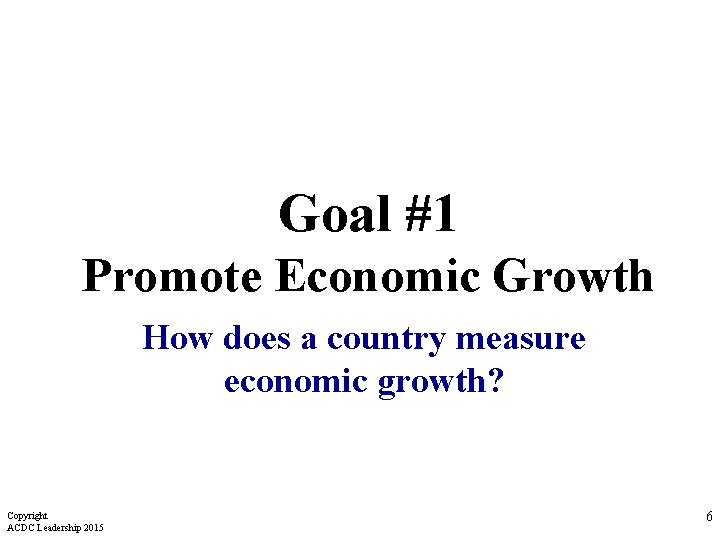 Goal #1 Promote Economic Growth How does a country measure economic growth? Copyright ACDC