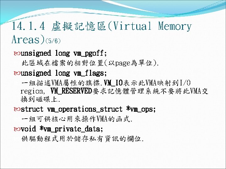 14. 1. 4 虛擬記憶區(Virtual Memory Areas)(5/6) unsigned long vm_pgoff; 此區域在檔案的相對位置(以page為單位). unsigned long vm_flags; 一組描述VMA屬性的旗標. 14. 1. 4 虛擬記憶區(Virtual Memory Areas)(5/6) unsigned long vm_pgoff; 此區域在檔案的相對位置(以page為單位). unsigned long vm_flags; 一組描述VMA屬性的旗標.
