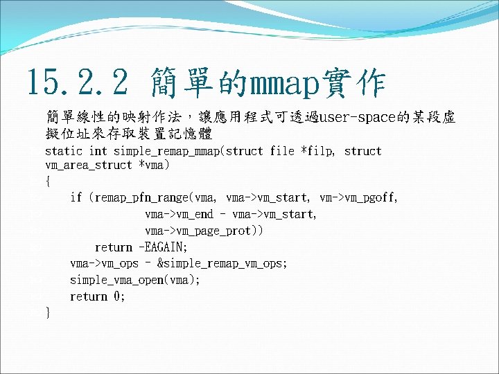 15. 2. 2 簡單的mmap實作 簡單線性的映射作法,讓應用程式可透過user-space的某段虛 擬位址來存取裝置記憶體 static int simple_remap_mmap(struct file *filp, struct vm_area_struct *vma) 15. 2. 2 簡單的mmap實作 簡單線性的映射作法,讓應用程式可透過user-space的某段虛 擬位址來存取裝置記憶體 static int simple_remap_mmap(struct file *filp, struct vm_area_struct *vma)