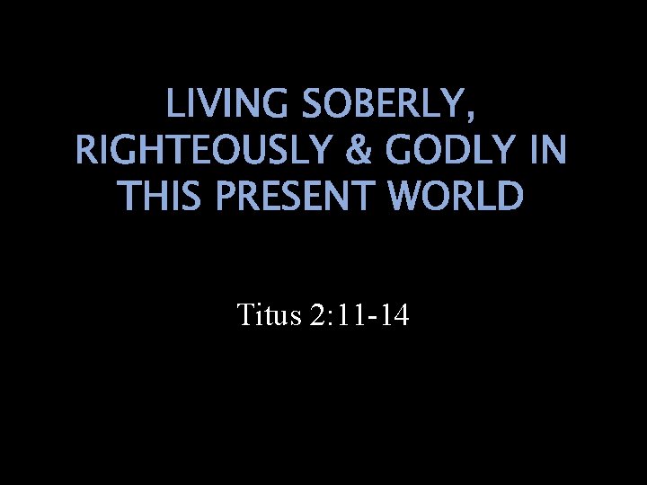 LIVING SOBERLY, RIGHTEOUSLY & GODLY IN THIS PRESENT WORLD Titus 2: 11 -14 
