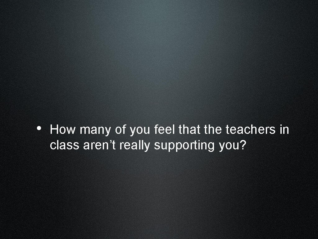  • How many of you feel that the teachers in class aren’t really