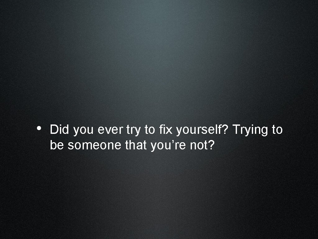  • Did you ever try to fix yourself? Trying to be someone that