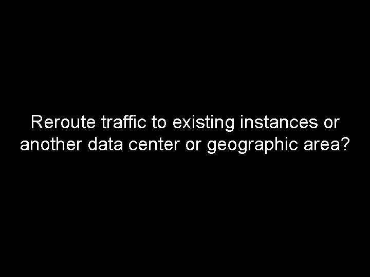 Reroute traffic to existing instances or another data center or geographic area? 
