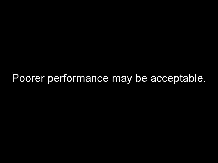 Poorer performance may be acceptable. 