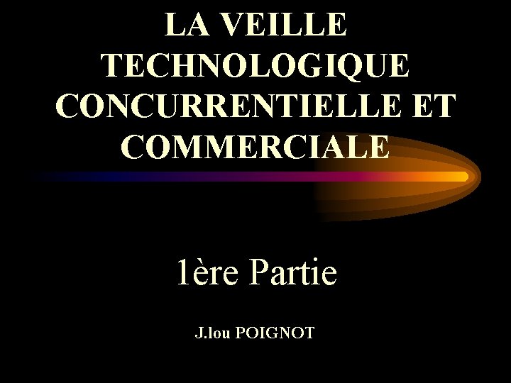 LA VEILLE TECHNOLOGIQUE CONCURRENTIELLE ET COMMERCIALE 1ère Partie J. lou POIGNOT 