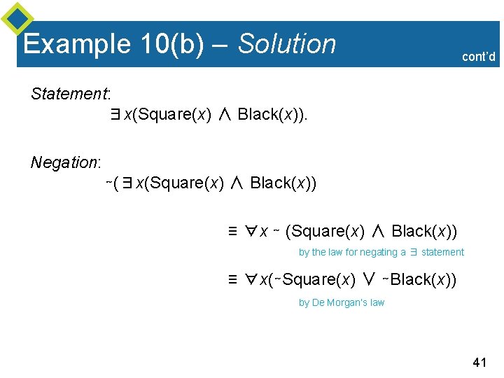 Example 10(b) – Solution cont’d Statement: ∃x(Square(x) ∧ Black(x)). Negation: ∼(∃x(Square(x) ∧ Black(x)) ≡ Example 10(b) – Solution cont’d Statement: ∃x(Square(x) ∧ Black(x)). Negation: ∼(∃x(Square(x) ∧ Black(x)) ≡