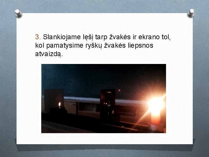 3. Slankiojame lęšį tarp žvakės ir ekrano tol, kol pamatysime ryškų žvakės liepsnos atvaizdą. 3. Slankiojame lęšį tarp žvakės ir ekrano tol, kol pamatysime ryškų žvakės liepsnos atvaizdą.