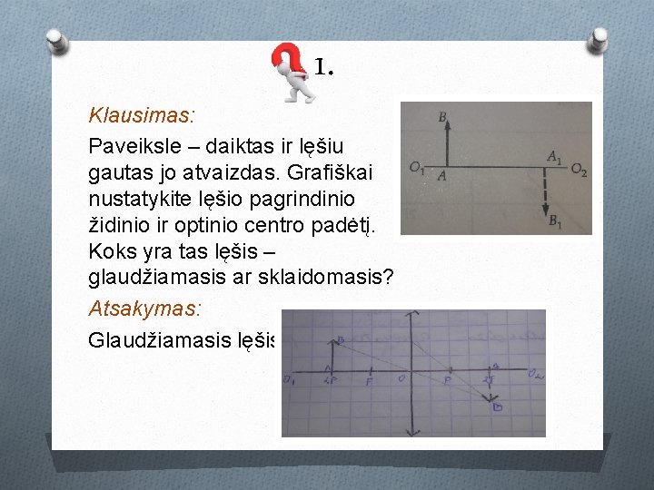 1. Klausimas: Paveiksle – daiktas ir lęšiu gautas jo atvaizdas. Grafiškai nustatykite lęšio pagrindinio 1. Klausimas: Paveiksle – daiktas ir lęšiu gautas jo atvaizdas. Grafiškai nustatykite lęšio pagrindinio
