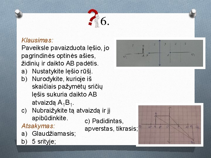6. Klausimas: Paveiksle pavaizduota lęšio, jo pagrindinės optinės ašies, židinių ir daikto AB padėtis. 6. Klausimas: Paveiksle pavaizduota lęšio, jo pagrindinės optinės ašies, židinių ir daikto AB padėtis.