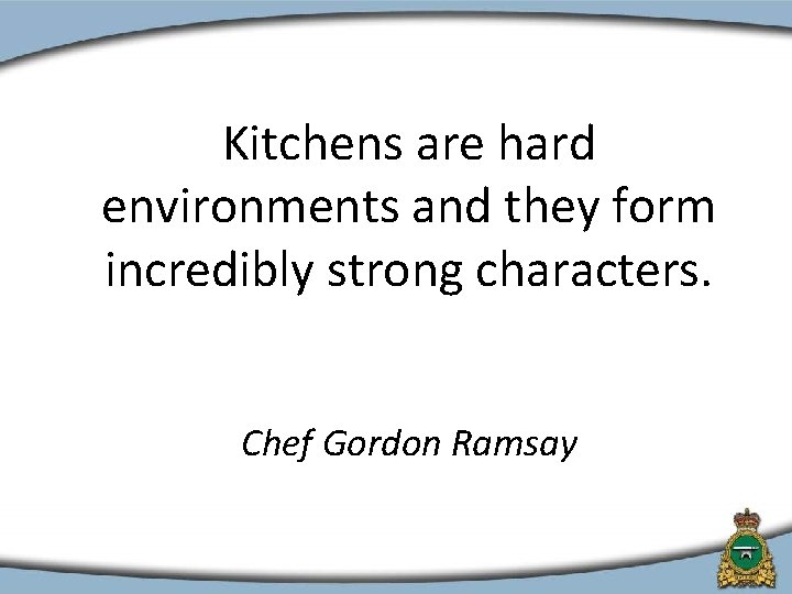 Kitchens are hard environments and they form incredibly strong characters. Chef Gordon Ramsay 