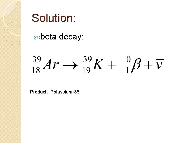 Solution: beta decay: Product: Potassium-39 