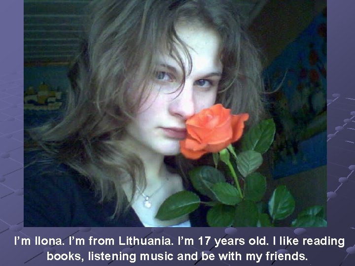 I’m Ilona. I’m from Lithuania. I’m 17 years old. I like reading books, listening