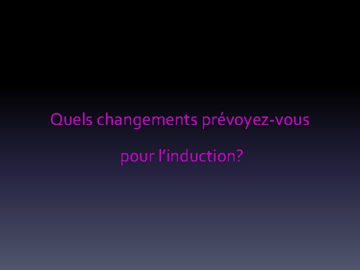 Quels changements prévoyez-vous pour l’induction? 