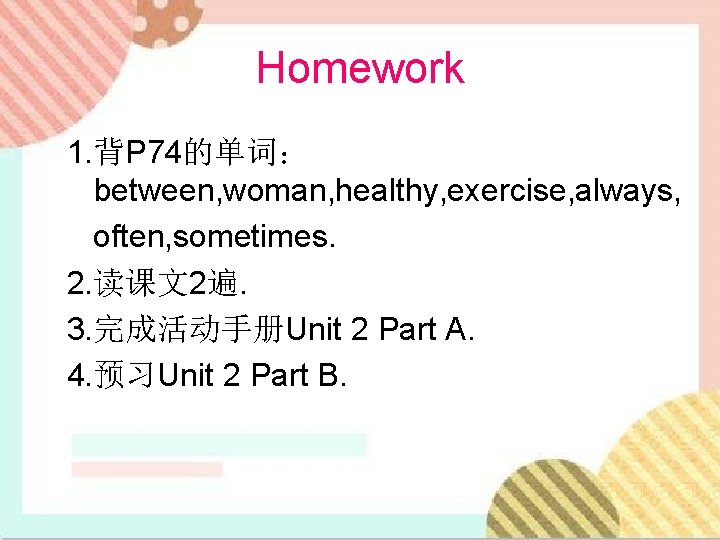 Homework 1. 背P 74的单词： between, woman, healthy, exercise, always, often, sometimes. 2. 读课文2遍. 3.