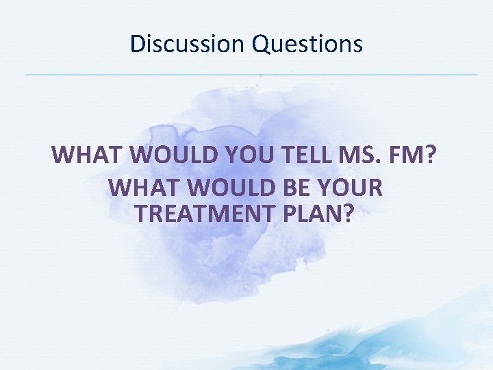 Discussion Questions WHAT WOULD YOU TELL MS. FM? WHAT WOULD BE YOUR TREATMENT PLAN?